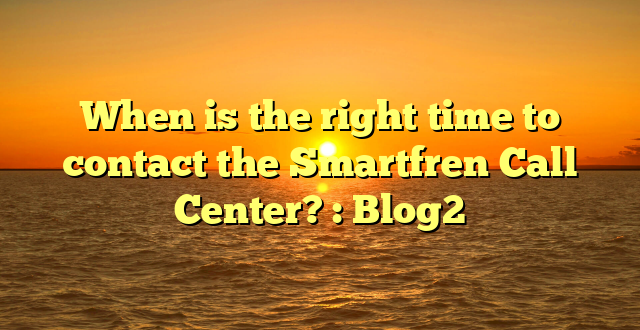 When is the right time to contact the Smartfren Call Center? : Blog2